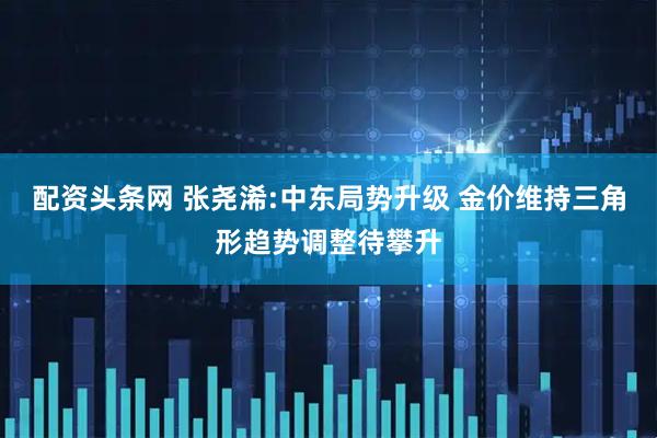 配资头条网 张尧浠:中东局势升级 金价维持三角形趋势调整待攀升