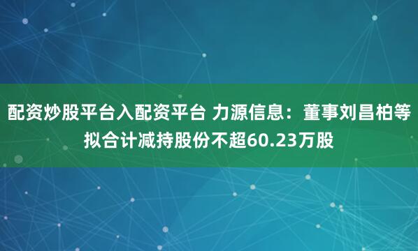 配资炒股平台入配资平台 力源信息：董事刘昌柏等拟合计减持股份不超60.23万股