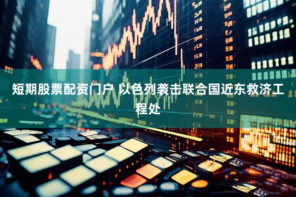 短期股票配资门户 以色列袭击联合国近东救济工程处