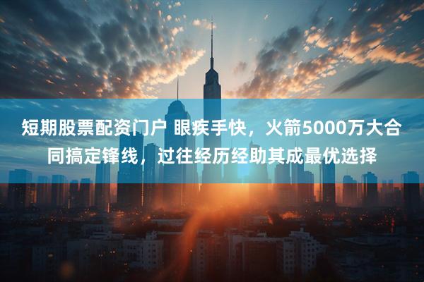 短期股票配资门户 眼疾手快，火箭5000万大合同搞定锋线，过往经历经助其成最优选择