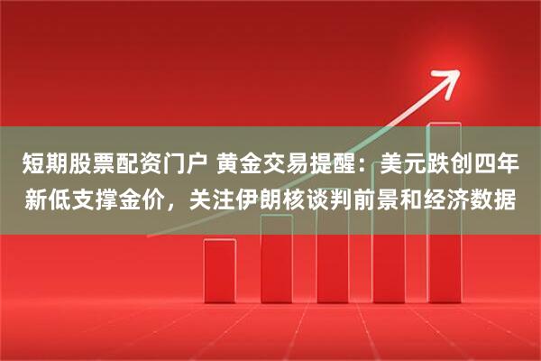 短期股票配资门户 黄金交易提醒：美元跌创四年新低支撑金价，关注伊朗核谈判前景和经济数据