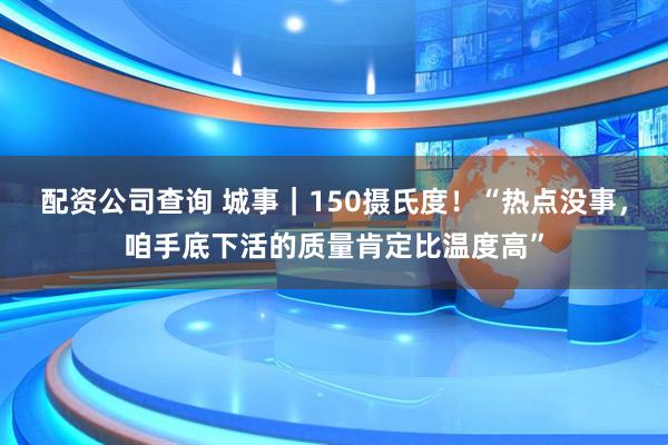 配资公司查询 城事｜150摄氏度！“热点没事，咱手底下活的质量肯定比温度高”