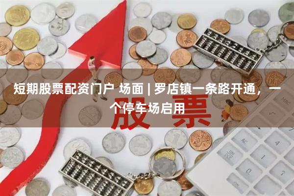 短期股票配资门户 场面 | 罗店镇一条路开通，一个停车场启用