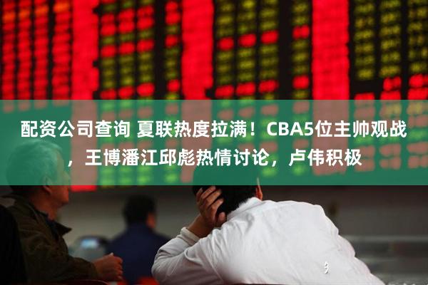 配资公司查询 夏联热度拉满！CBA5位主帅观战，王博潘江邱彪热情讨论，卢伟积极