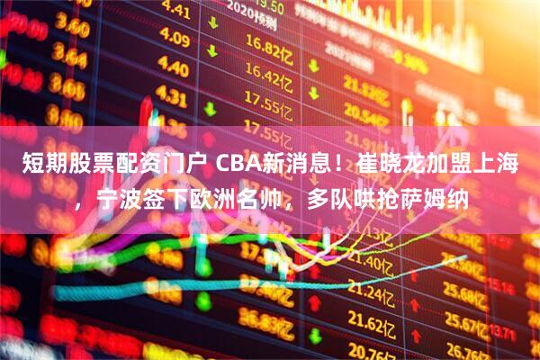 短期股票配资门户 CBA新消息！崔晓龙加盟上海，宁波签下欧洲名帅，多队哄抢萨姆纳