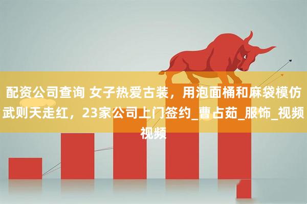 配资公司查询 女子热爱古装，用泡面桶和麻袋模仿武则天走红，23家公司上门签约_曹占茹_服饰_视频