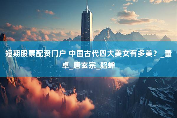 短期股票配资门户 中国古代四大美女有多美？_董卓_唐玄宗_貂蝉