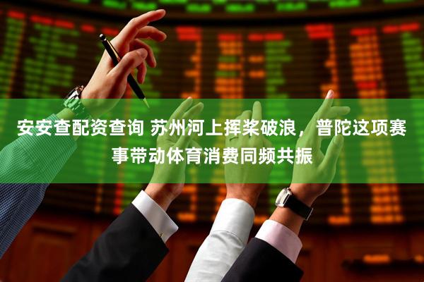 安安查配资查询 苏州河上挥桨破浪，普陀这项赛事带动体育消费同频共振