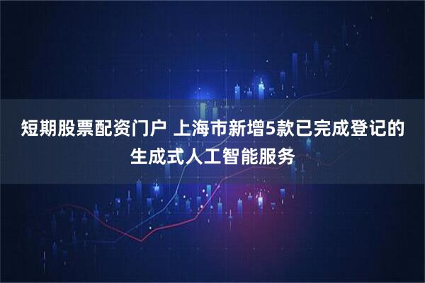 短期股票配资门户 上海市新增5款已完成登记的生成式人工智能服务