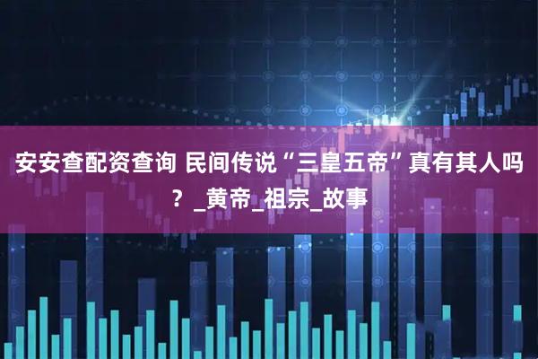 安安查配资查询 民间传说“三皇五帝”真有其人吗？_黄帝_祖宗_故事