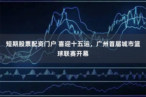 短期股票配资门户 喜迎十五运，广州首届城市篮球联赛开幕