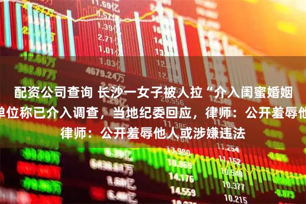 配资公司查询 长沙一女子被人拉“介入闺蜜婚姻”横幅，所在单位称已介入调查，当地纪委回应，律师：公开羞辱他人或涉嫌违法