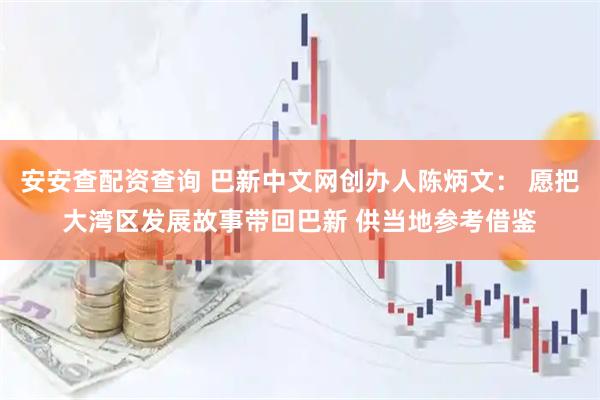 安安查配资查询 巴新中文网创办人陈炳文： 愿把大湾区发展故事带回巴新 供当地参考借鉴