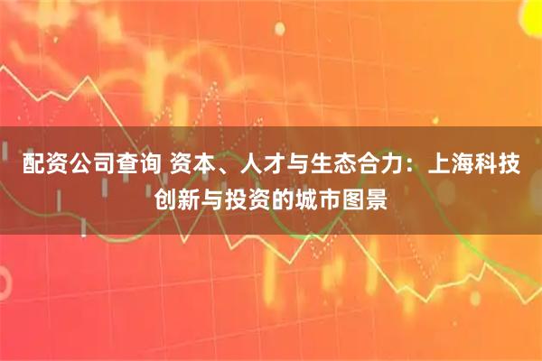 配资公司查询 资本、人才与生态合力:上海科技创新与投资的城市图景