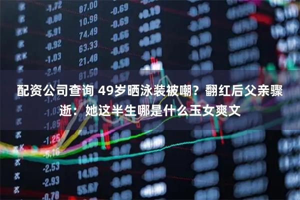 配资公司查询 49岁晒泳装被嘲？翻红后父亲骤逝：她这半生哪是什么玉女爽文
