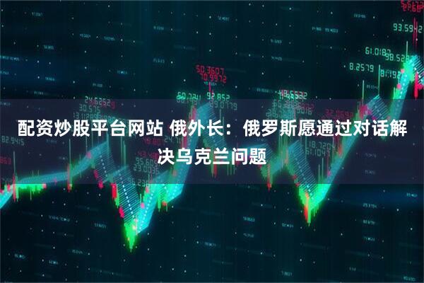 配资炒股平台网站 俄外长：俄罗斯愿通过对话解决乌克兰问题