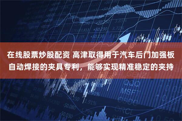 在线股票炒股配资 高津取得用于汽车后门加强板自动焊接的夹具专利，能够实现精准稳定的夹持