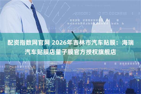 配资指数网官网 2026年吉林市汽车贴膜：海瑞汽车贴膜店量子膜官方授权旗舰店