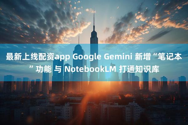 最新上线配资app Google Gemini 新增“笔记本”功能 与 NotebookLM 打通知识库