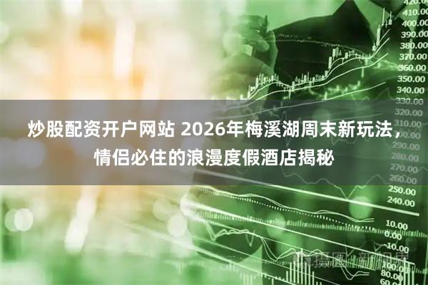 炒股配资开户网站 2026年梅溪湖周末新玩法，情侣必住的浪漫度假酒店揭秘