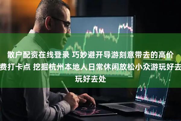 散户配资在线登录 巧妙避开导游刻意带去的高价消费打卡点 挖掘杭州本地人日常休闲放松小众游玩好去处