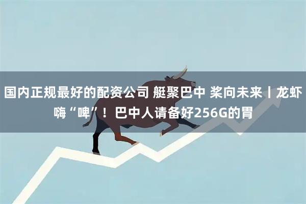 国内正规最好的配资公司 艇聚巴中 桨向未来丨龙虾嗨“啤”！巴中人请备好256G的胃
