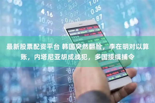 最新股票配资平台 韩国突然翻脸，李在明对以算账，内塔尼亚胡成战犯，多国接缉捕令