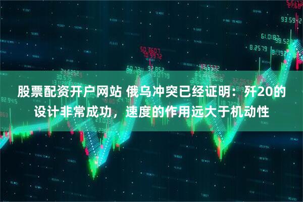 股票配资开户网站 俄乌冲突已经证明：歼20的设计非常成功，速度的作用远大于机动性