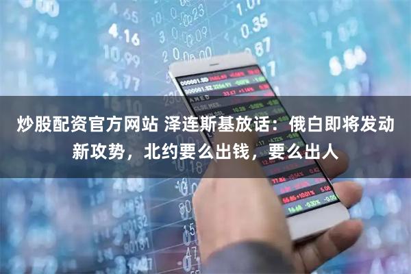 炒股配资官方网站 泽连斯基放话：俄白即将发动新攻势，北约要么出钱，要么出人