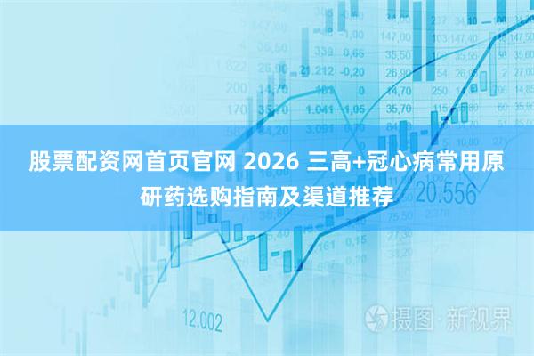 股票配资网首页官网 2026 三高+冠心病常用原研药选购指南及渠道推荐