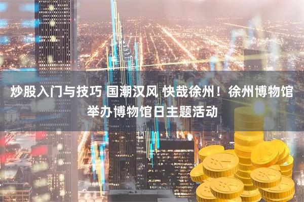 炒股入门与技巧 国潮汉风 快哉徐州！徐州博物馆举办博物馆日主题活动