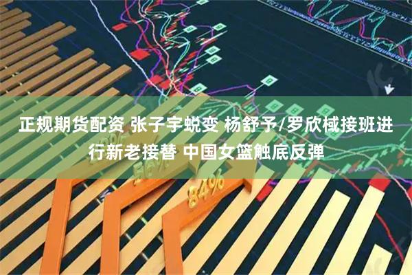 正规期货配资 张子宇蜕变 杨舒予/罗欣棫接班进行新老接替 中国女篮触底反弹