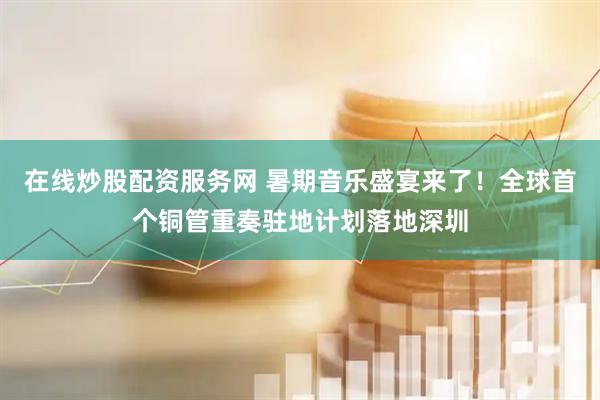 在线炒股配资服务网 暑期音乐盛宴来了！全球首个铜管重奏驻地计划落地深圳