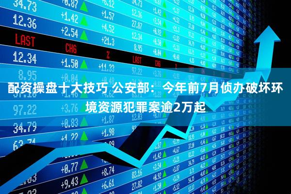配资操盘十大技巧 公安部：今年前7月侦办破坏环境资源犯罪案逾2万起