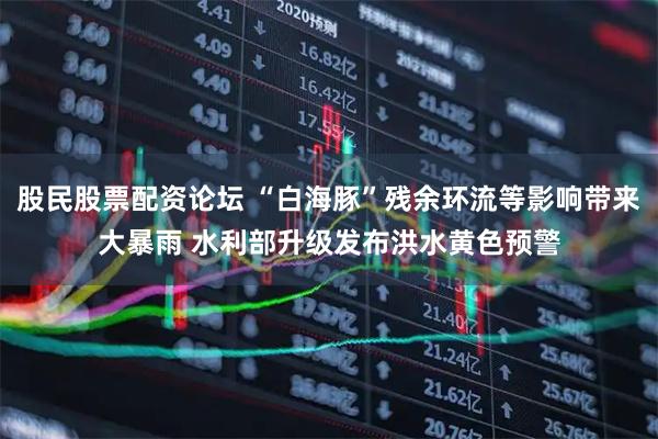 股民股票配资论坛 “白海豚”残余环流等影响带来大暴雨 水利部升级发布洪水黄色预警