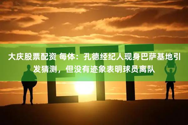 大庆股票配资 每体：孔德经纪人现身巴萨基地引发猜测，但没有迹象表明球员离队