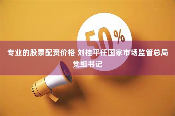 专业的股票配资价格 刘桂平任国家市场监管总局党组书记