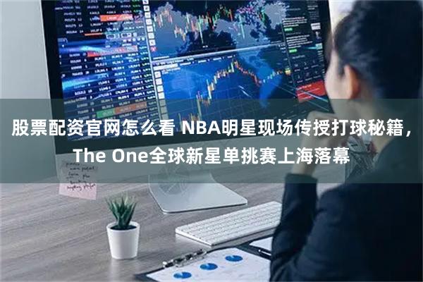 股票配资官网怎么看 NBA明星现场传授打球秘籍，The One全球新星单挑赛上海落幕