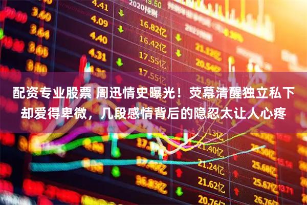 配资专业股票 周迅情史曝光!荧幕清醒独立私下却爱得卑微,几段感情背后的隐忍太让人心疼