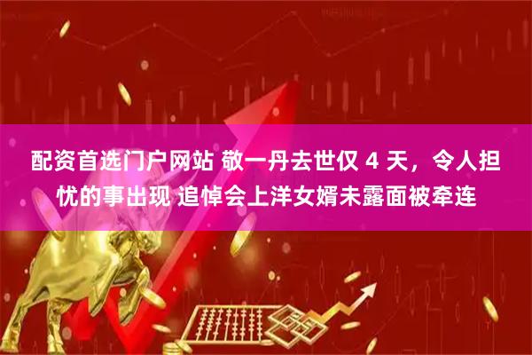 配资首选门户网站 敬一丹去世仅 4 天，令人担忧的事出现 追悼会上洋女婿未露面被牵连