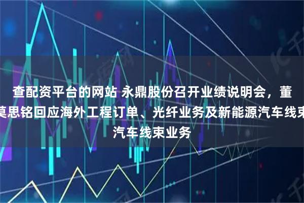 查配资平台的网站 永鼎股份召开业绩说明会，董事长莫思铭回应海外工程订单、光纤业务及新能源汽车线束业务