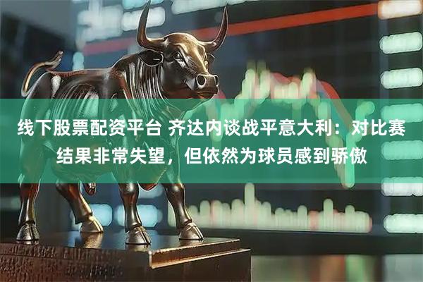 线下股票配资平台 齐达内谈战平意大利：对比赛结果非常失望，但依然为球员感到骄傲