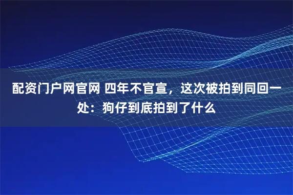配资门户网官网 四年不官宣，这次被拍到同回一处：狗仔到底拍到了什么